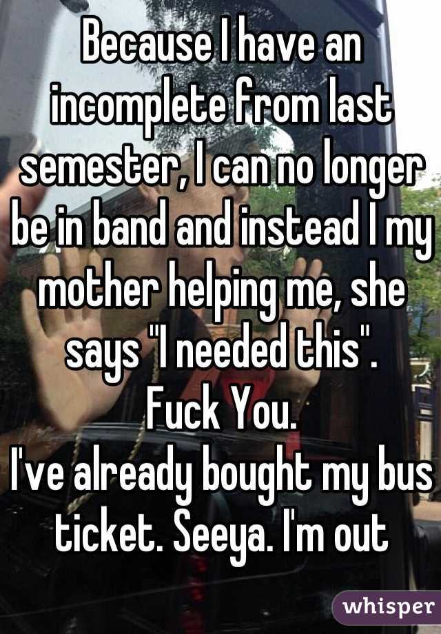 Because I have an incomplete from last semester, I can no longer be in band and instead I my mother helping me, she says "I needed this". 
Fuck You. 
I've already bought my bus ticket. Seeya. I'm out