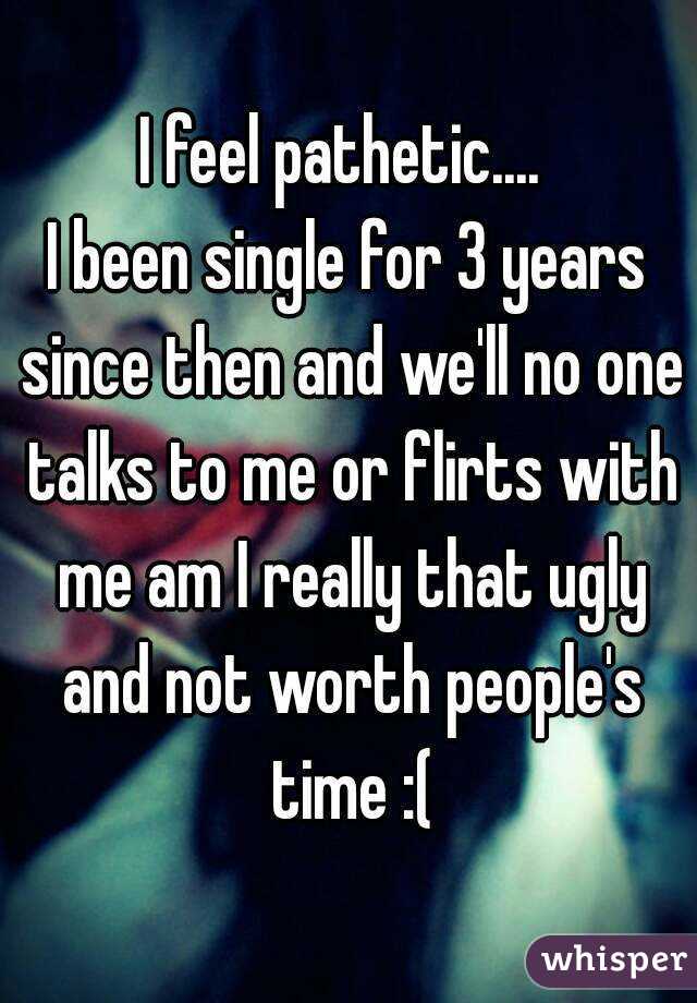 I feel pathetic.... 
I been single for 3 years since then and we'll no one talks to me or flirts with me am I really that ugly and not worth people's time :(