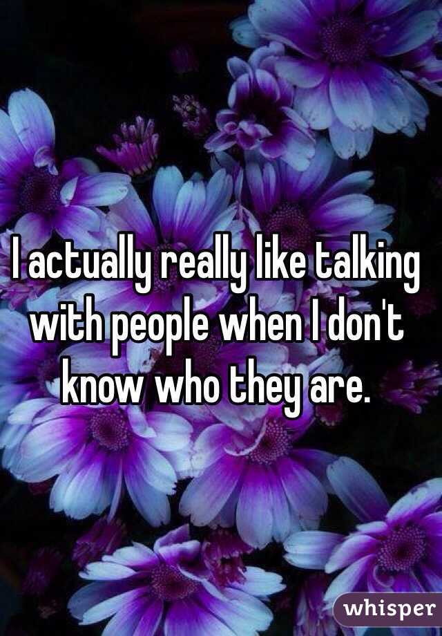 I actually really like talking with people when I don't know who they are. 