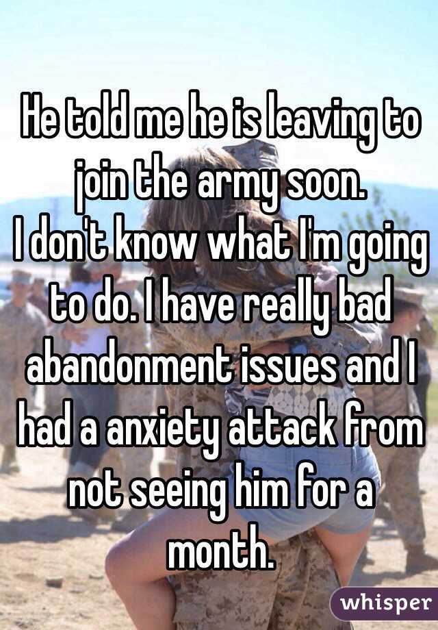 He told me he is leaving to join the army soon.
I don't know what I'm going to do. I have really bad abandonment issues and I had a anxiety attack from not seeing him for a month.  
