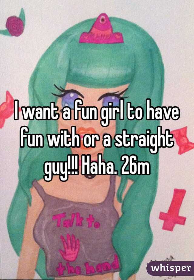 I want a fun girl to have fun with or a straight guy!!! Haha. 26m 