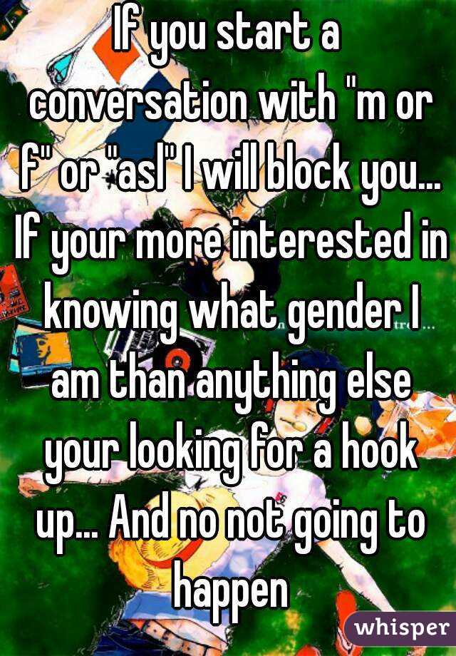 If you start a conversation with "m or f" or "asl" I will block you... If your more interested in knowing what gender I am than anything else your looking for a hook up... And no not going to happen