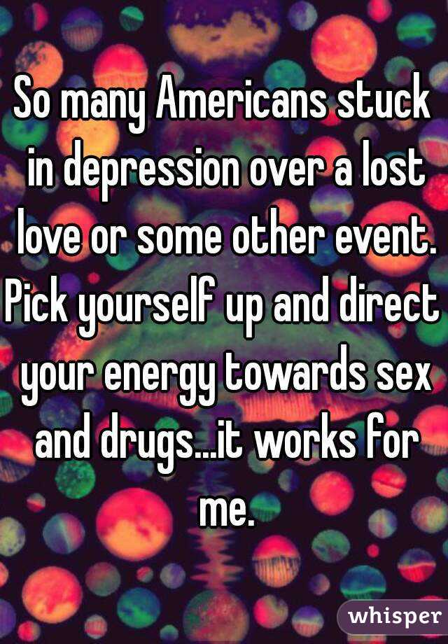 So many Americans stuck in depression over a lost love or some other event.
Pick yourself up and direct your energy towards sex and drugs...it works for me.