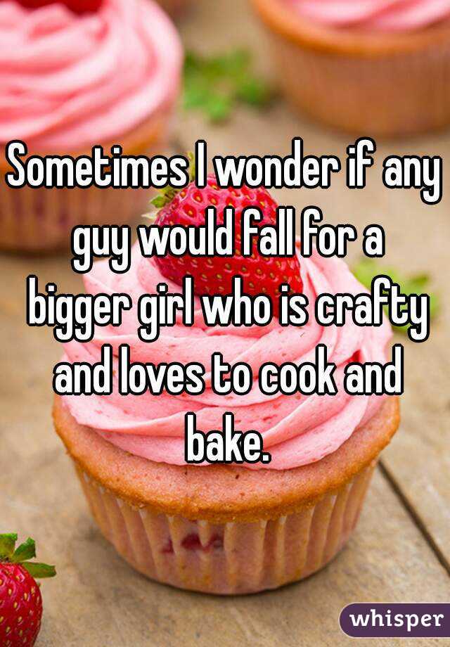Sometimes I wonder if any guy would fall for a bigger girl who is crafty and loves to cook and bake.