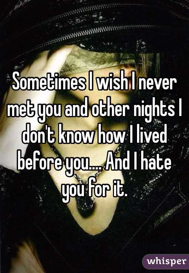Sometimes I wish I never met you and other nights I don't know how I lived before you.... And I hate you for it. 