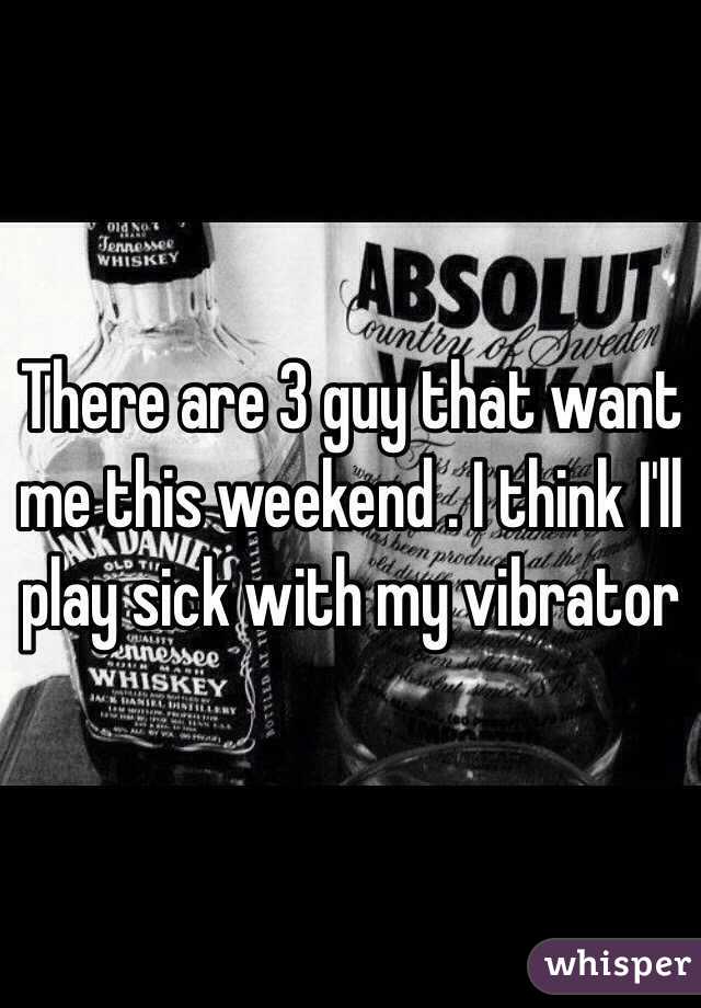 There are 3 guy that want me this weekend . I think I'll play sick with my vibrator