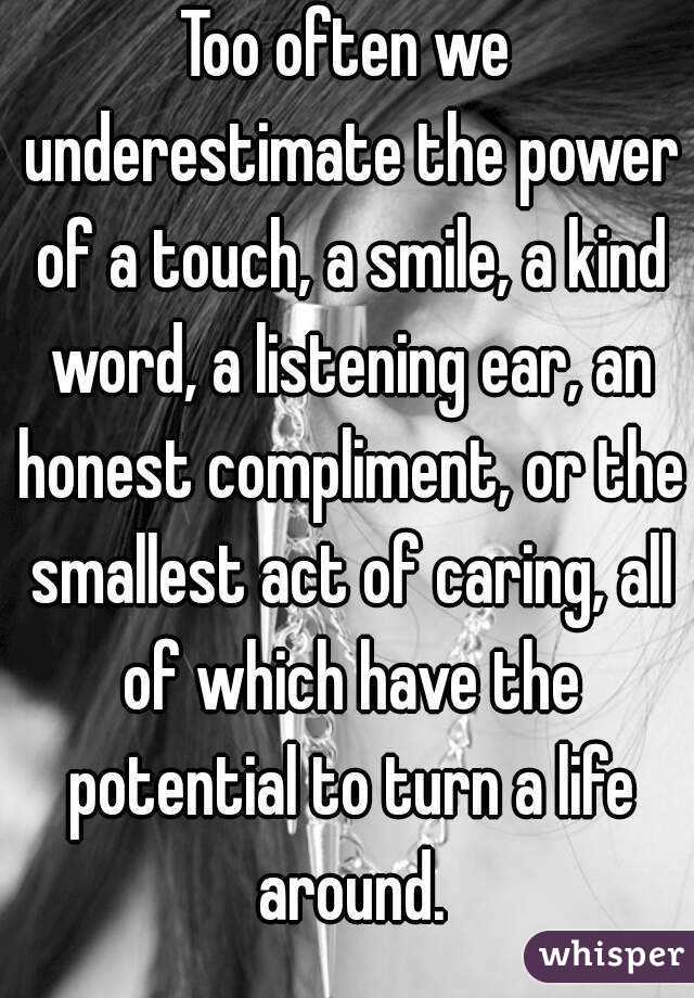 Too often we underestimate the power of a touch, a smile, a kind word, a listening ear, an honest compliment, or the smallest act of caring, all of which have the potential to turn a life around.