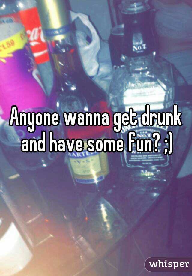 Anyone wanna get drunk and have some fun? ;)