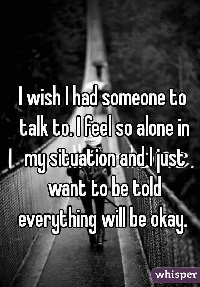 I wish I had someone to talk to. I feel so alone in my situation and I just want to be told everything will be okay. 
