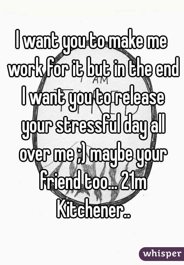 I want you to make me work for it but in the end I want you to release your stressful day all over me ;) maybe your friend too... 21m Kitchener..