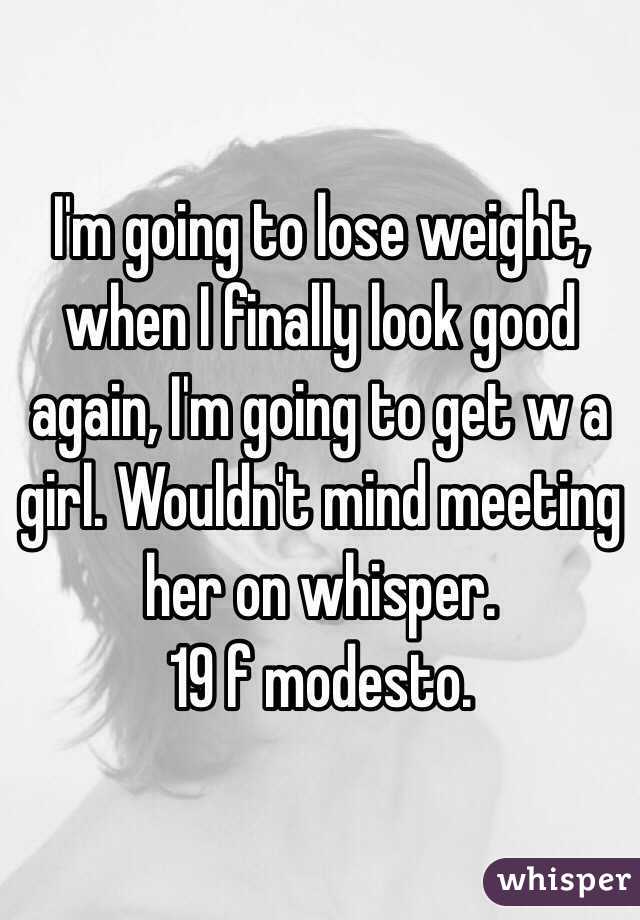 I'm going to lose weight, when I finally look good again, I'm going to get w a girl. Wouldn't mind meeting her on whisper. 
19 f modesto. 