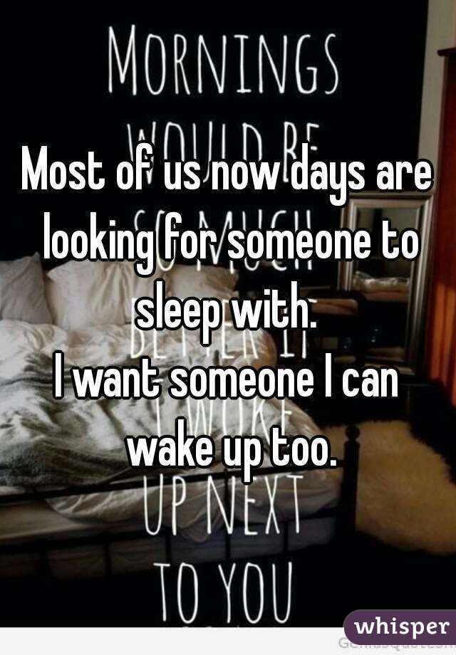Most of us now days are looking for someone to sleep with. 
I want someone I can wake up too.