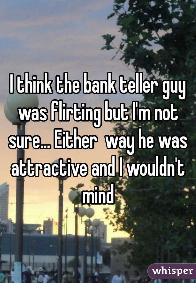 I think the bank teller guy was flirting but I'm not sure... Either  way he was attractive and I wouldn't mind 