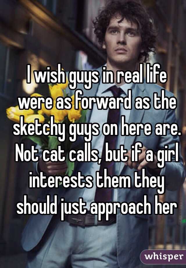 I wish guys in real life were as forward as the sketchy guys on here are. Not cat calls, but if a girl interests them they should just approach her