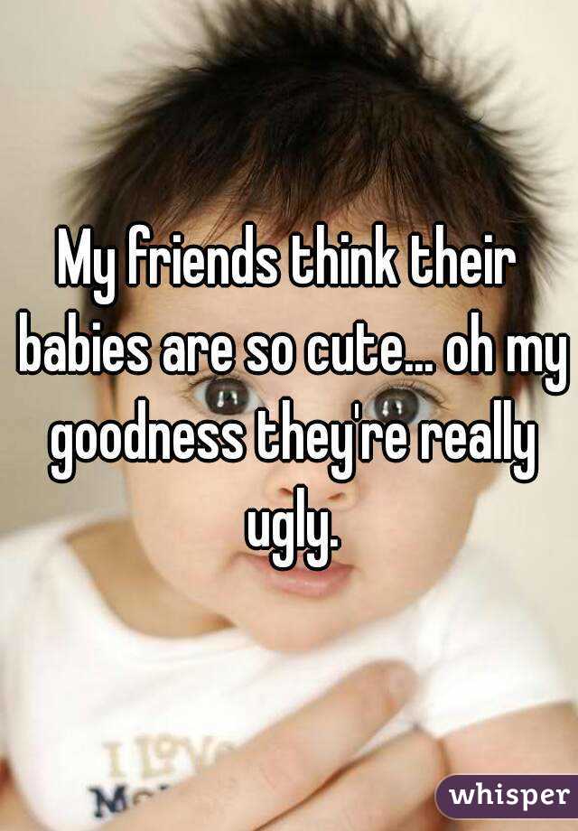 My friends think their babies are so cute... oh my goodness they're really ugly.
