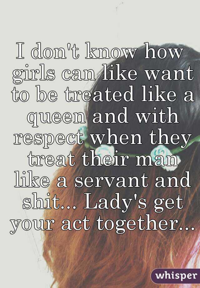 I don't know how girls can like want to be treated like a queen and with respect when they treat their man like a servant and shit... Lady's get your act together...