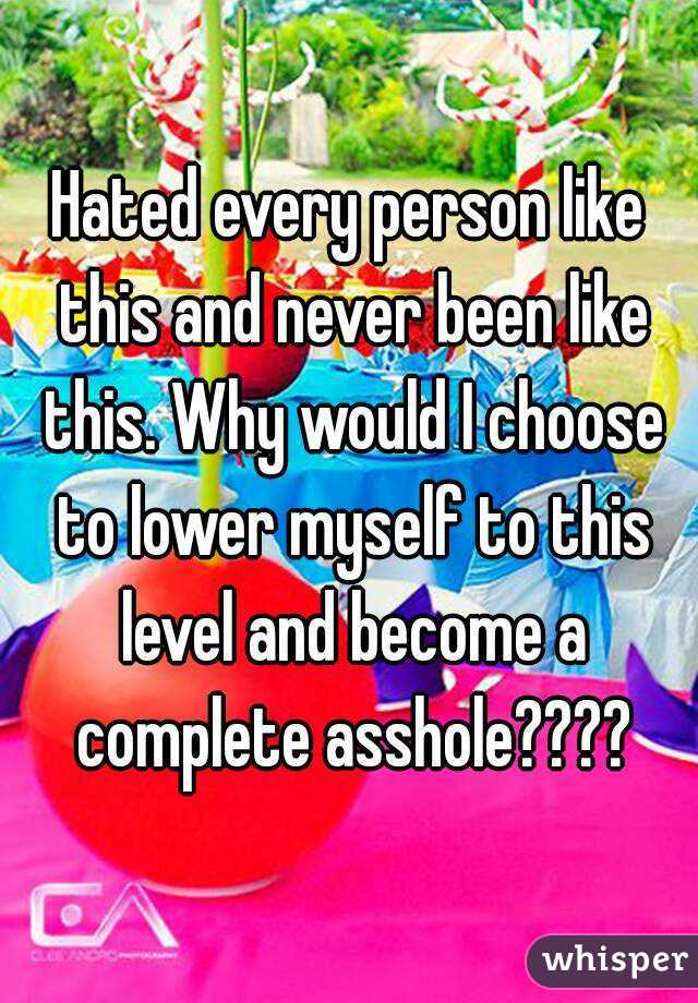 Hated every person like this and never been like this. Why would I choose to lower myself to this level and become a complete asshole????