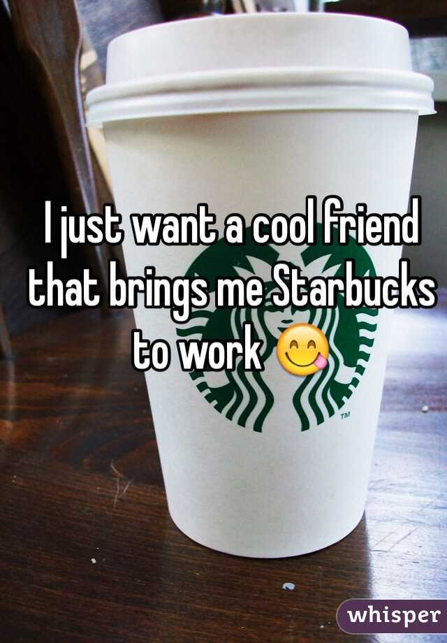 I just want a cool friend that brings me Starbucks to work 😋
