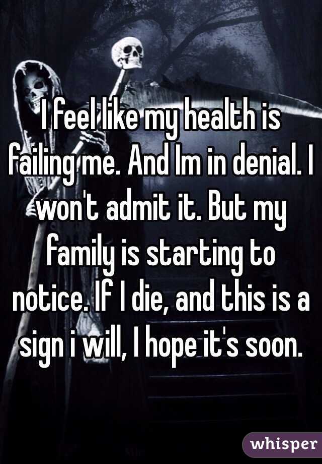 I feel like my health is failing me. And Im in denial. I won't admit it. But my family is starting to notice. If I die, and this is a sign i will, I hope it's soon.