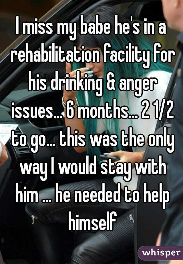 I miss my babe he's in a rehabilitation facility for his drinking & anger issues... 6 months... 2 1/2 to go... this was the only way I would stay with him ... he needed to help himself