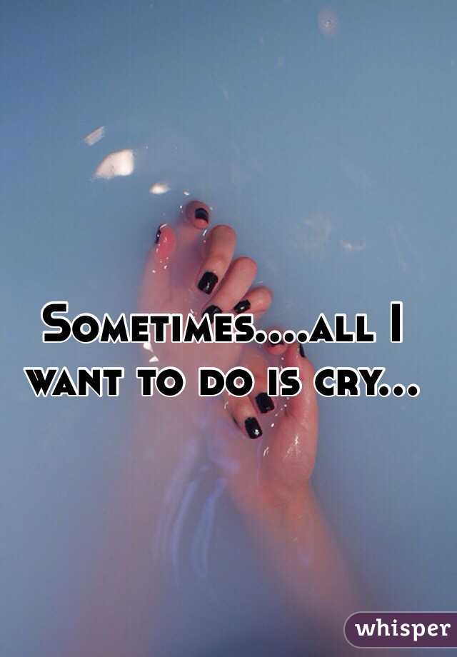 Sometimes....all I want to do is cry...