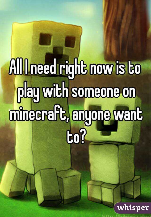 All I need right now is to play with someone on minecraft, anyone want to?