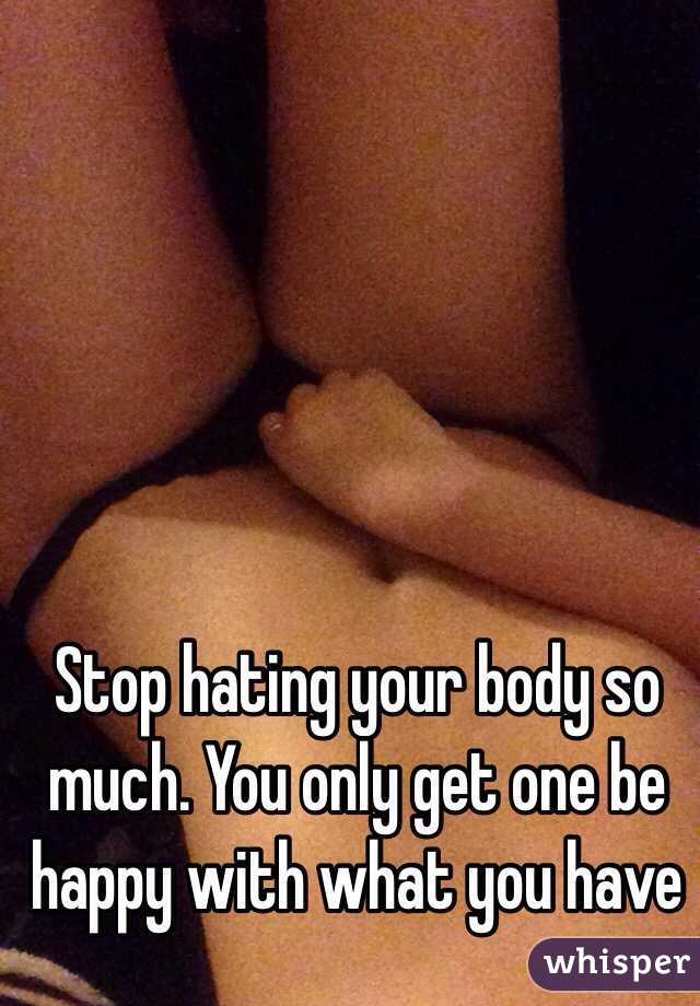 Stop hating your body so much. You only get one be happy with what you have 