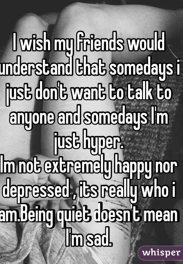 I wish my friends would understand that somedays i just don't want to talk to anyone and somedays I'm just hyper. 
Im not extremely happy nor depressed , its really who i am.Being quiet doesn't mean I'm sad.
