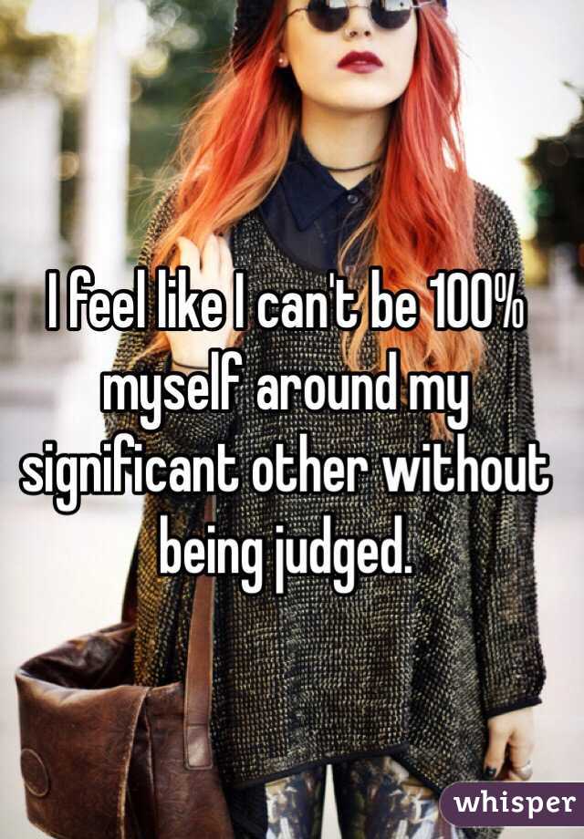 I feel like I can't be 100% myself around my significant other without being judged. 
