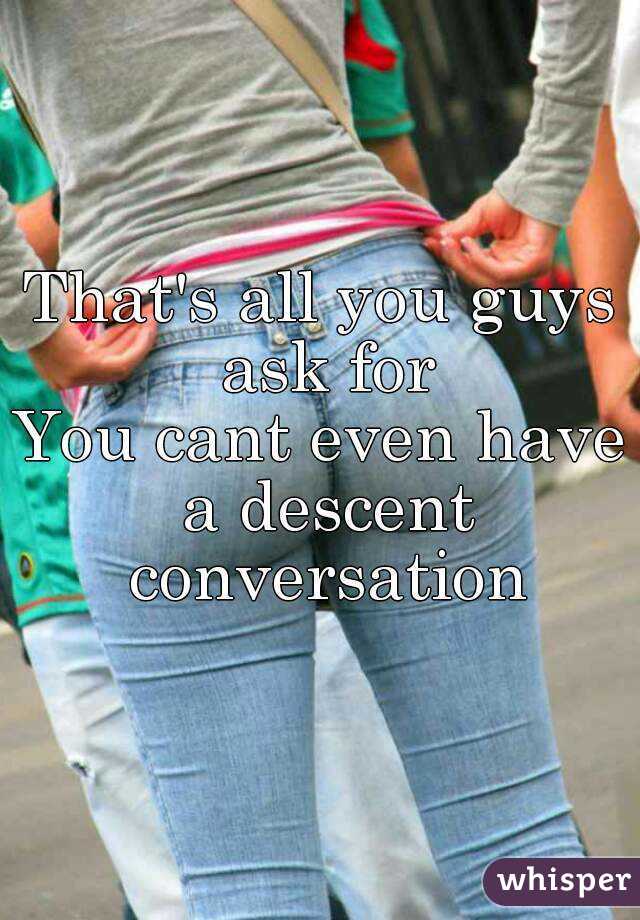 That's all you guys ask for
You cant even have a descent conversation