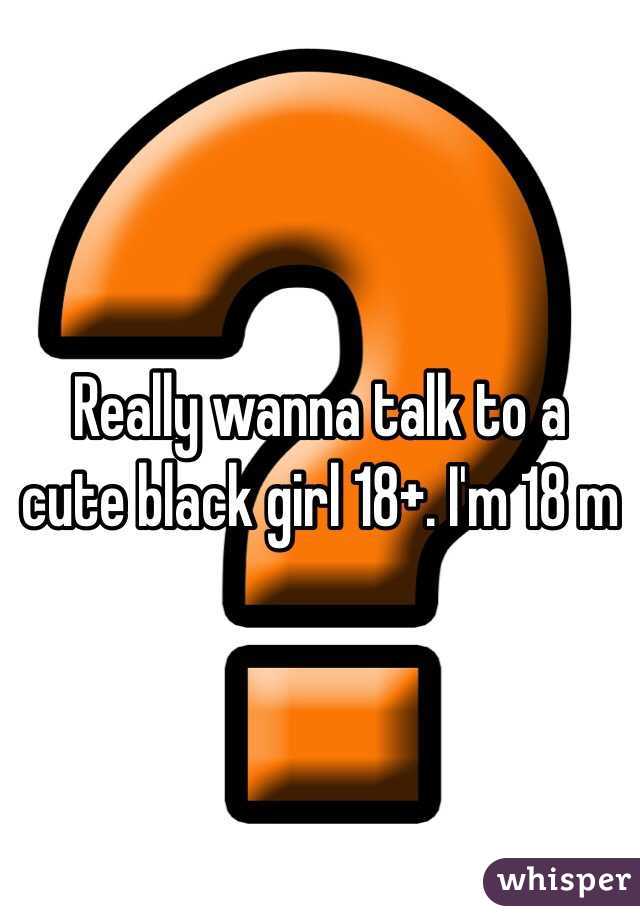 Really wanna talk to a cute black girl 18+. I'm 18 m