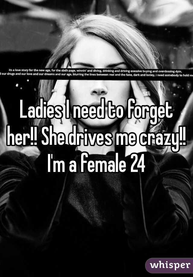 Ladies I need to forget her!! She drives me crazy!! I'm a female 24