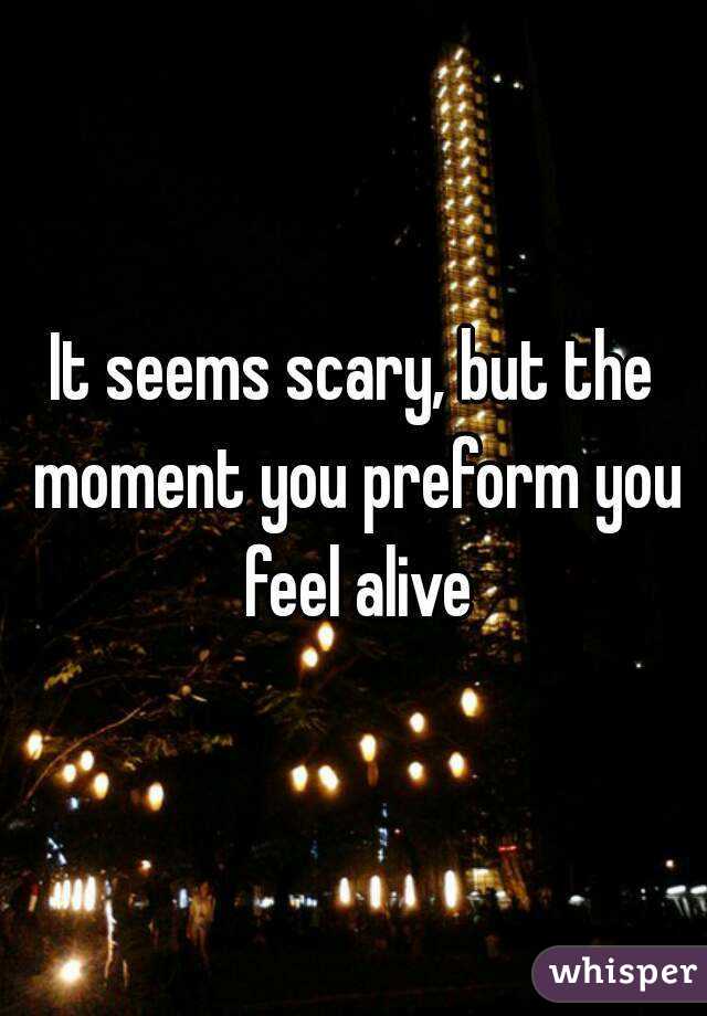 It seems scary, but the moment you preform you feel alive