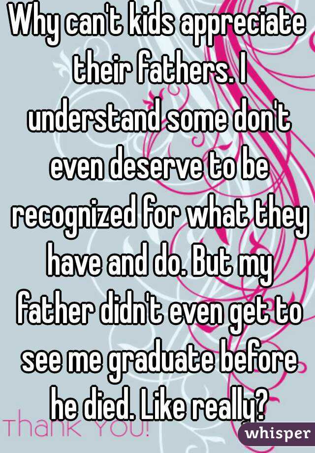 Why can't kids appreciate their fathers. I understand some don't even deserve to be recognized for what they have and do. But my father didn't even get to see me graduate before he died. Like really?