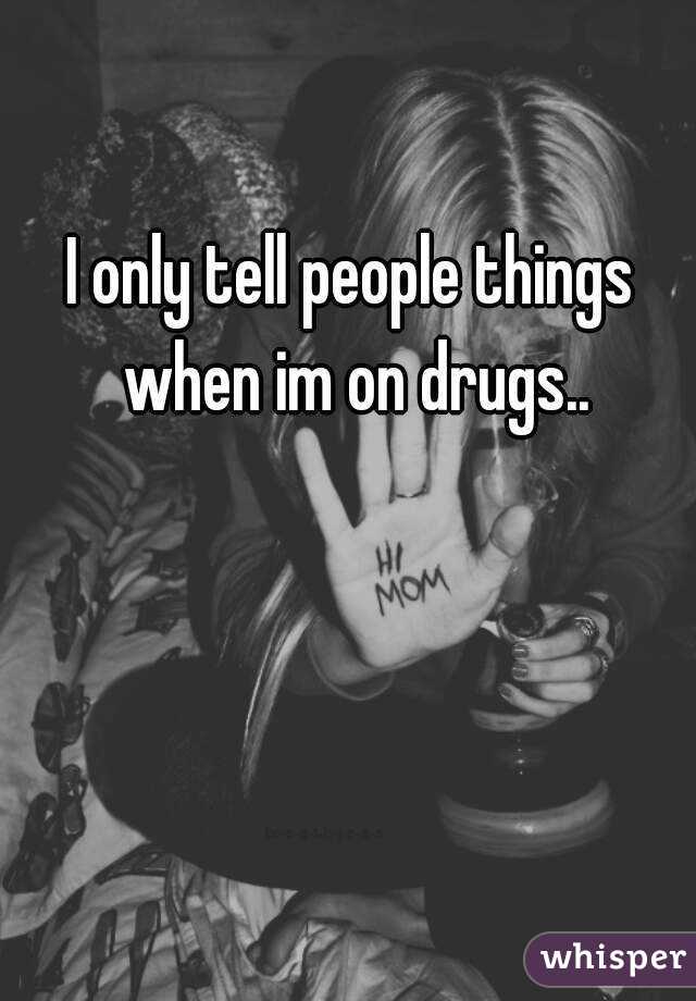 I only tell people things when im on drugs..