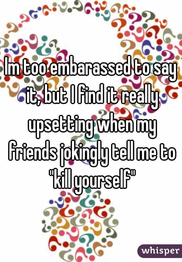 Im too embarassed to say it, but I find it really upsetting when my friends jokingly tell me to "kill yourself"