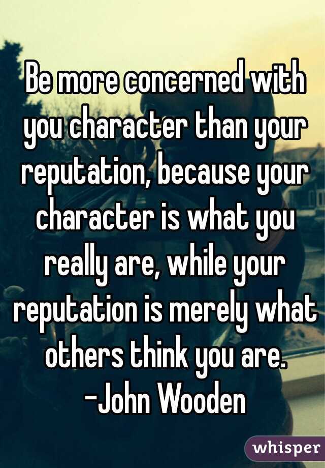 Be more concerned with you character than your reputation, because your character is what you really are, while your reputation is merely what others think you are.
-John Wooden
