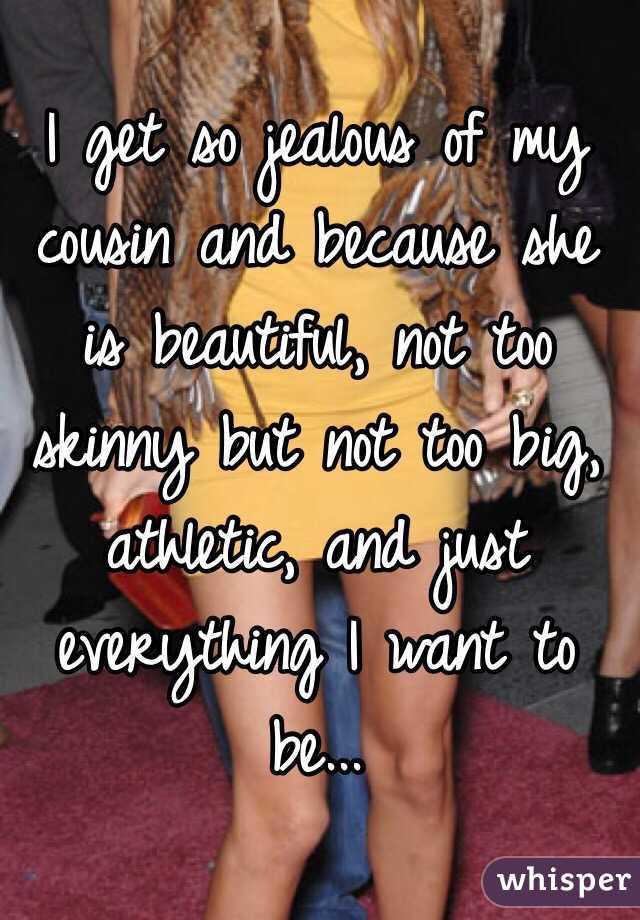 I get so jealous of my cousin and because she is beautiful, not too skinny but not too big, athletic, and just everything I want to be... 