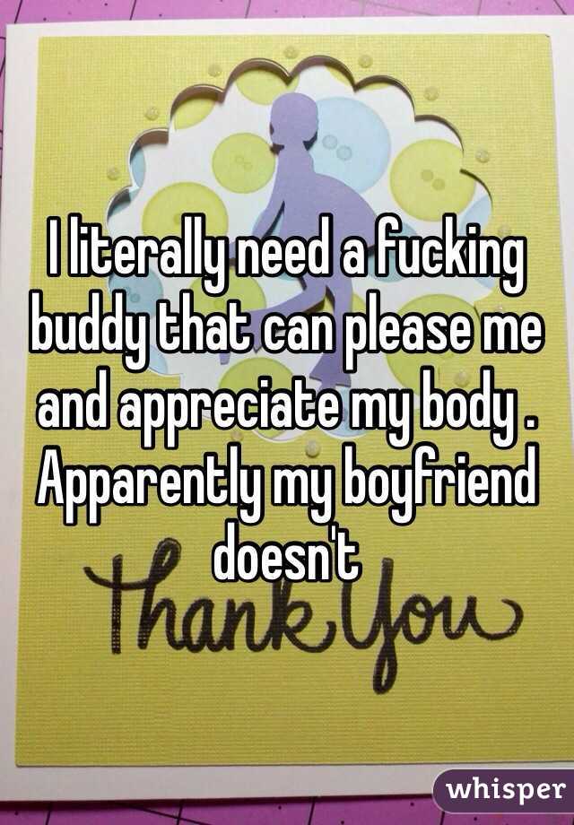 I literally need a fucking buddy that can please me and appreciate my body . 
Apparently my boyfriend doesn't  