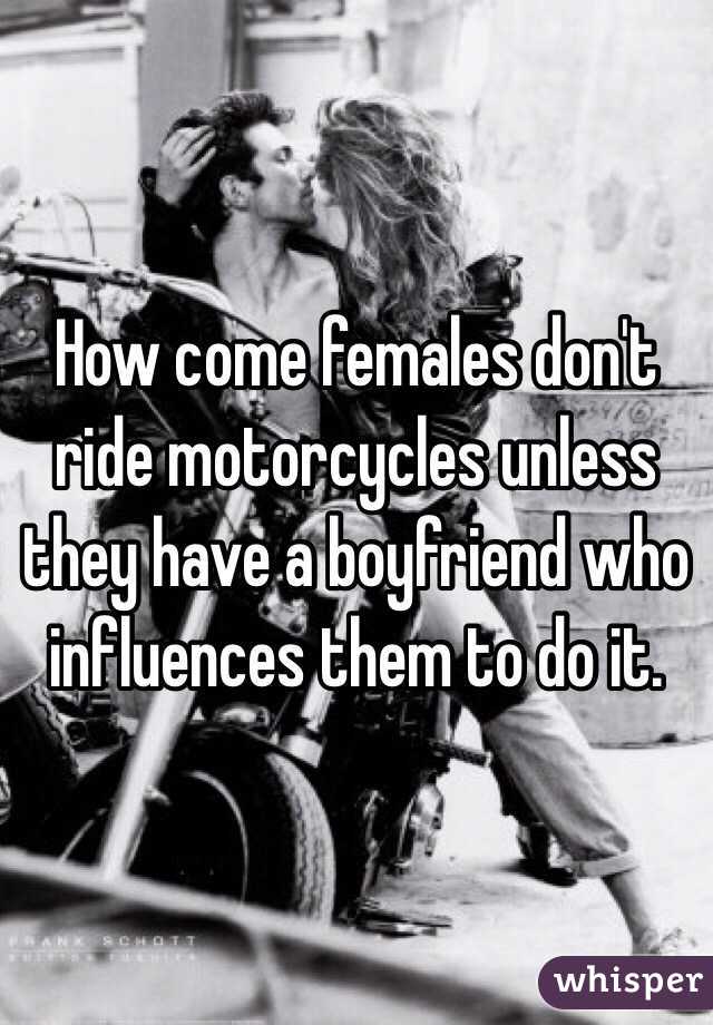How come females don't ride motorcycles unless they have a boyfriend who influences them to do it.
