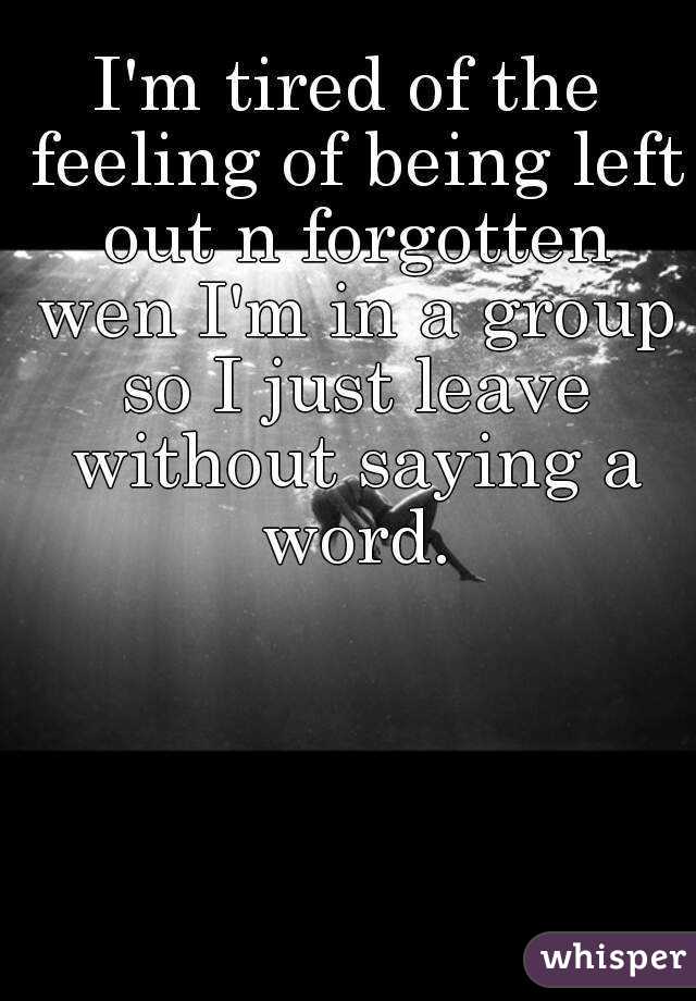 I'm tired of the feeling of being left out n forgotten wen I'm in a group so I just leave without saying a word.