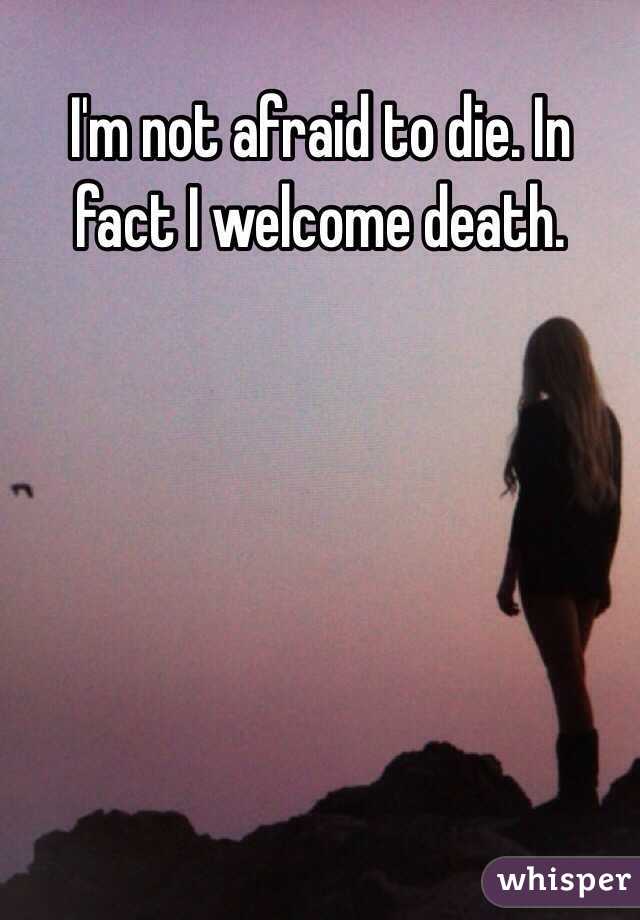 I'm not afraid to die. In fact I welcome death.