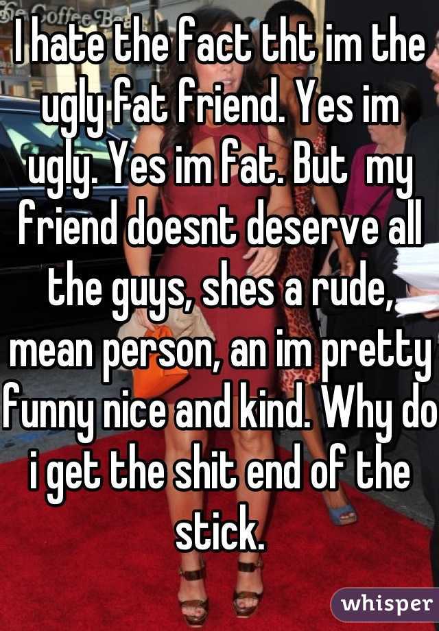I hate the fact tht im the ugly fat friend. Yes im ugly. Yes im fat. But  my friend doesnt deserve all the guys, shes a rude, mean person, an im pretty funny nice and kind. Why do i get the shit end of the stick.