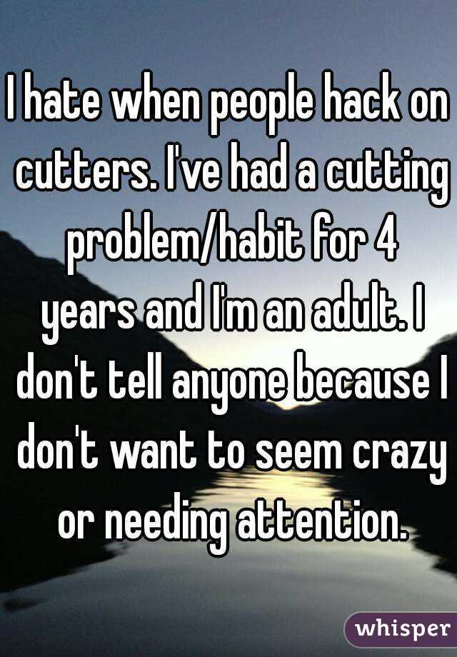 I hate when people hack on cutters. I've had a cutting problem/habit for 4 years and I'm an adult. I don't tell anyone because I don't want to seem crazy or needing attention.