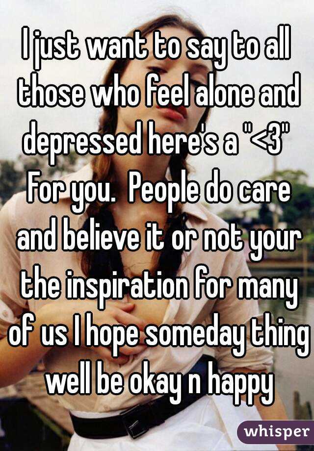 I just want to say to all those who feel alone and depressed here's a "<3"  For you.  People do care and believe it or not your the inspiration for many of us I hope someday thing well be okay n happy