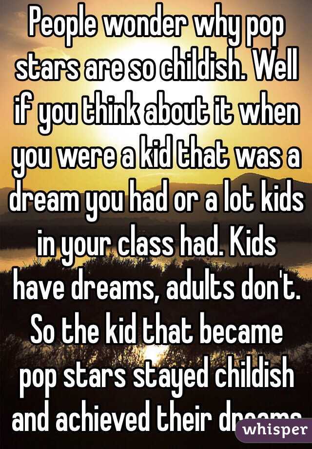 People wonder why pop stars are so childish. Well if you think about it when you were a kid that was a dream you had or a lot kids in your class had. Kids have dreams, adults don't. So the kid that became pop stars stayed childish and achieved their dreams