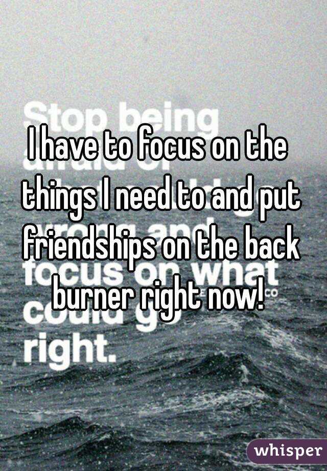 I have to focus on the things I need to and put friendships on the back burner right now! 