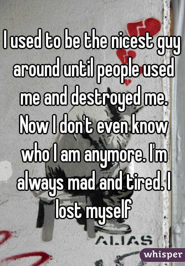 I used to be the nicest guy around until people used me and destroyed me. Now I don't even know who I am anymore. I'm always mad and tired. I lost myself