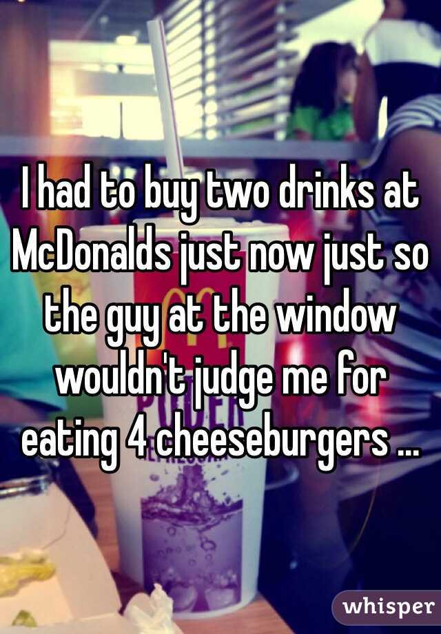 I had to buy two drinks at McDonalds just now just so the guy at the window wouldn't judge me for eating 4 cheeseburgers ...