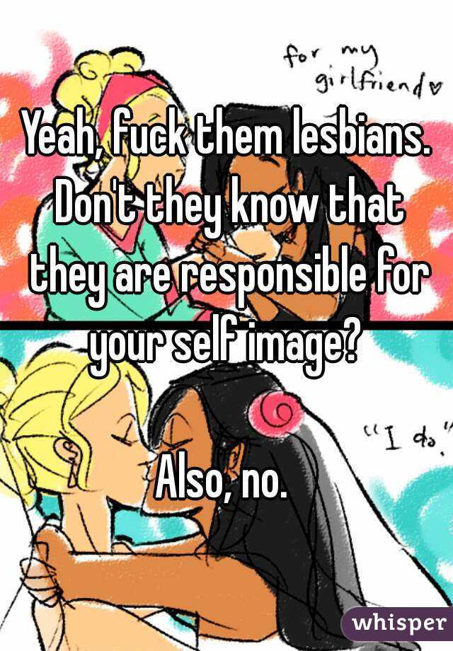 Yeah, fuck them lesbians. Don't they know that they are responsible for your self image? 

Also, no. 